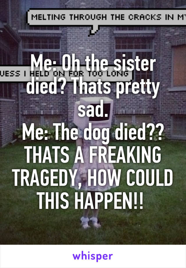 Me: Oh the sister died? Thats pretty sad.
Me: The dog died?? THATS A FREAKING TRAGEDY, HOW COULD THIS HAPPEN!! 