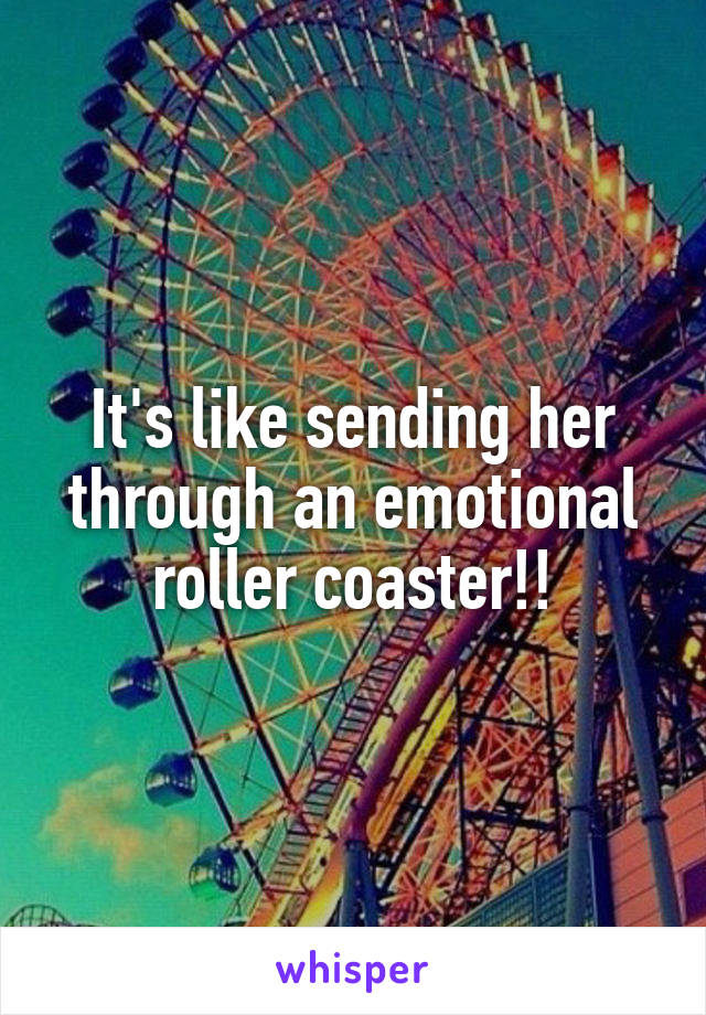 It's like sending her through an emotional roller coaster!!