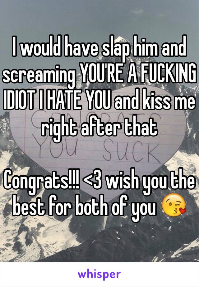 I would have slap him and screaming YOU'RE A FUCKING IDIOT I HATE YOU and kiss me right after that 

Congrats!!! <3 wish you the best for both of you 😘 