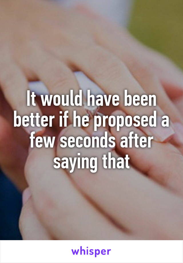 It would have been better if he proposed a few seconds after saying that