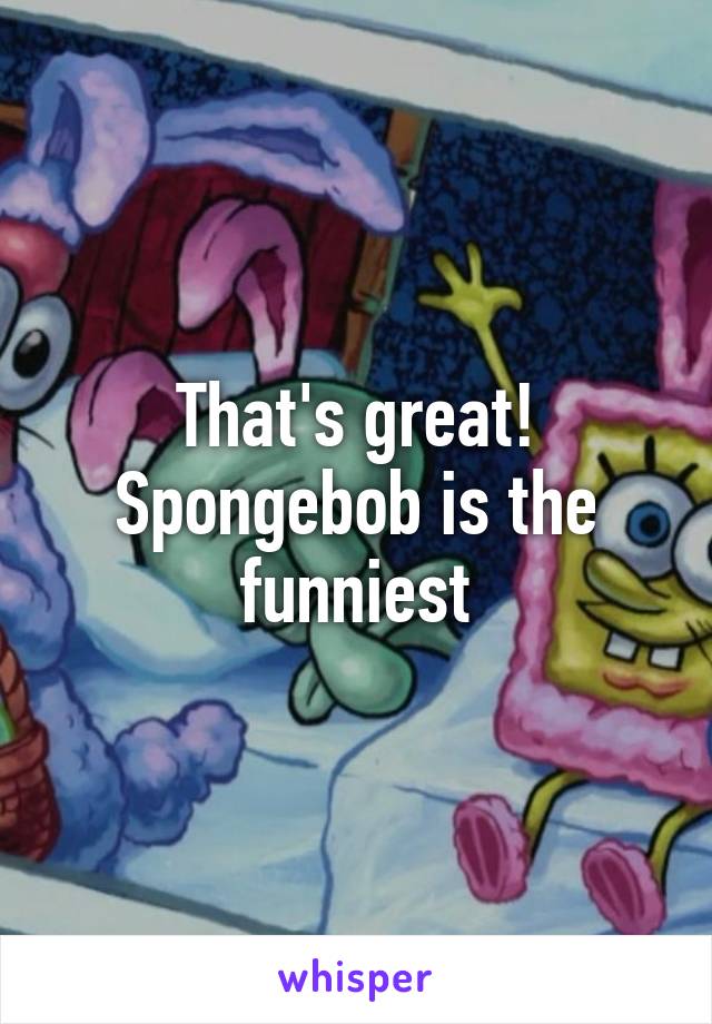 That's great! Spongebob is the funniest