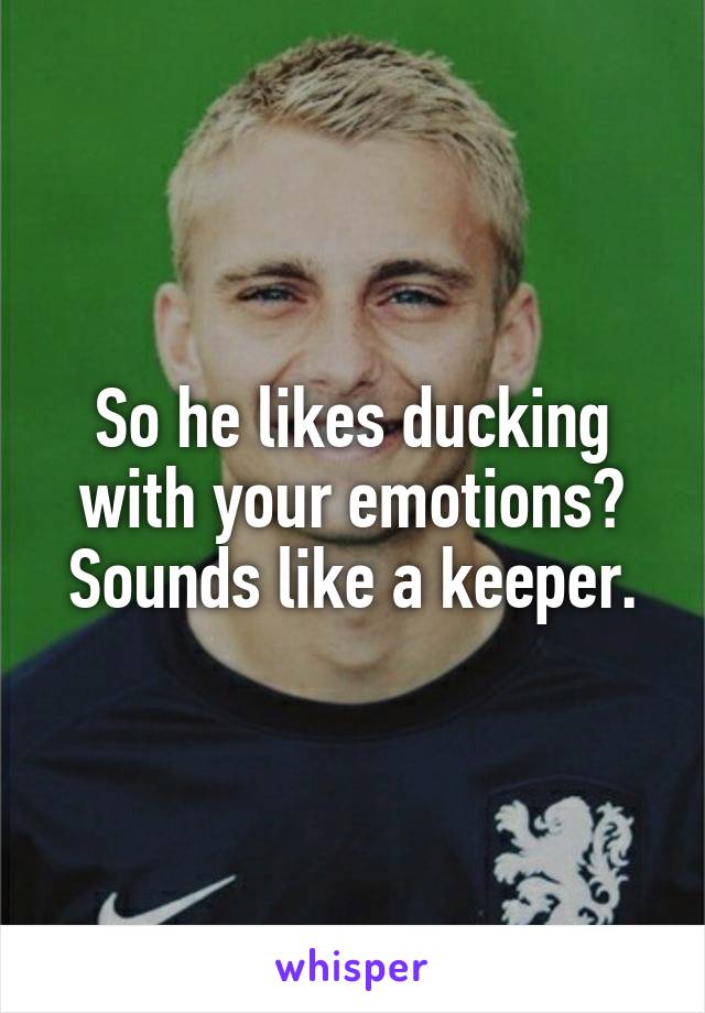 So he likes ducking with your emotions? Sounds like a keeper.