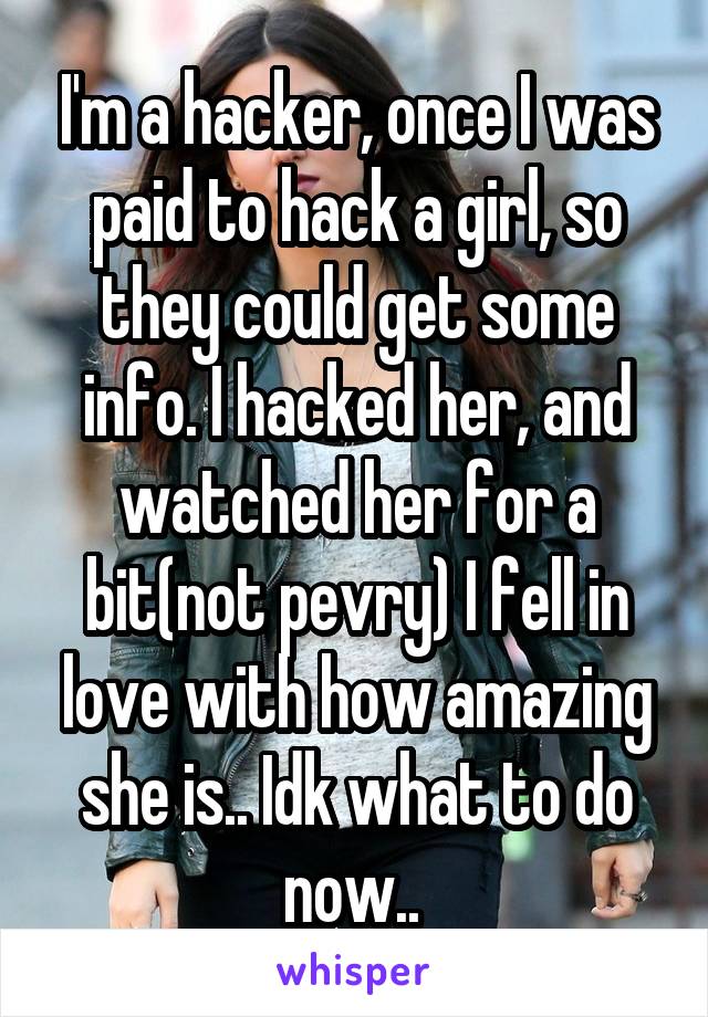 I'm a hacker, once I was paid to hack a girl, so they could get some info. I hacked her, and watched her for a bit(not pevry) I fell in love with how amazing she is.. Idk what to do now.. 