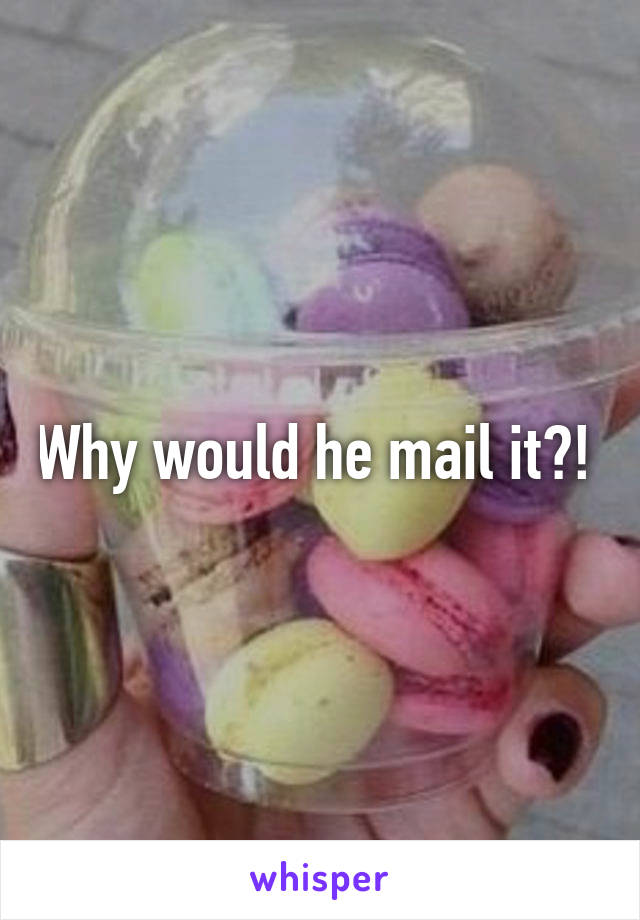 Why would he mail it?! 