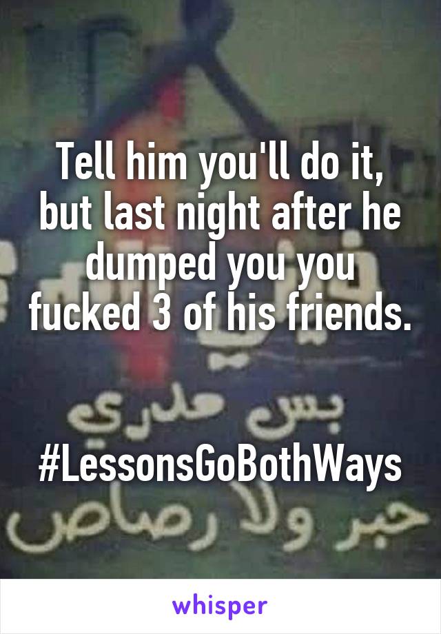 Tell him you'll do it, but last night after he dumped you you fucked 3 of his friends. 

#LessonsGoBothWays