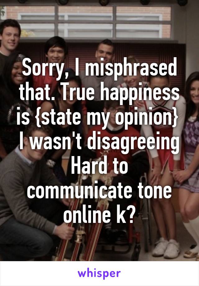 Sorry, I misphrased that. True happiness is {state my opinion} 
I wasn't disagreeing
Hard to communicate tone online k?