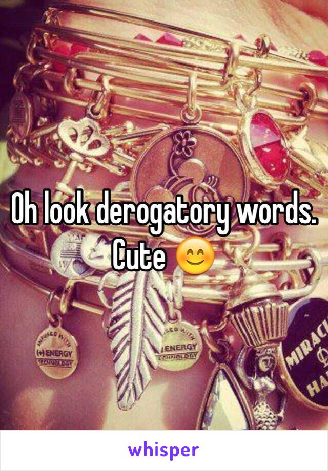 Oh look derogatory words. Cute 😊 