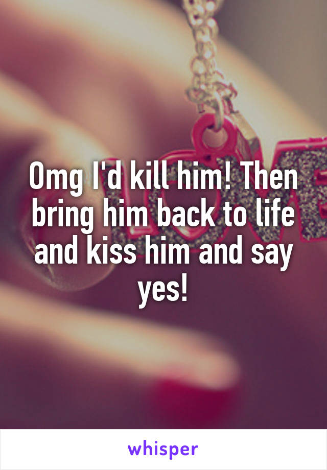 Omg I'd kill him! Then bring him back to life and kiss him and say yes!