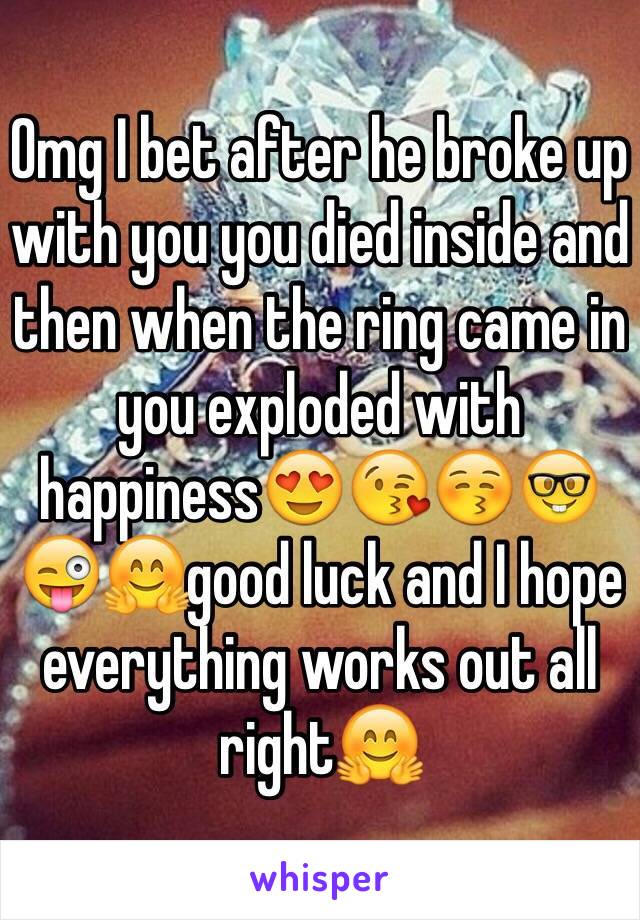 Omg I bet after he broke up with you you died inside and then when the ring came in you exploded with happiness😍😘😚🤓😜🤗good luck and I hope everything works out all right🤗