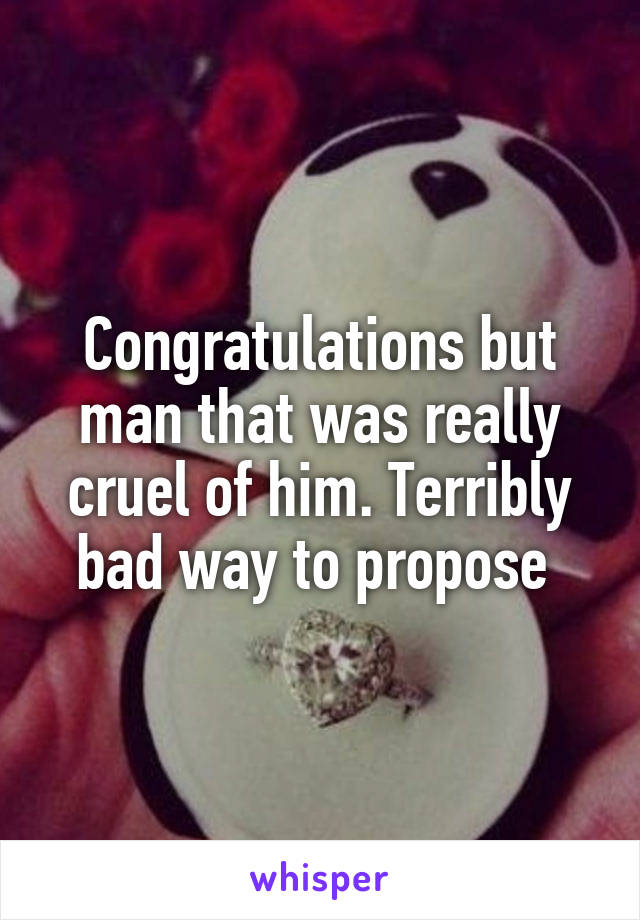 Congratulations but man that was really cruel of him. Terribly bad way to propose 