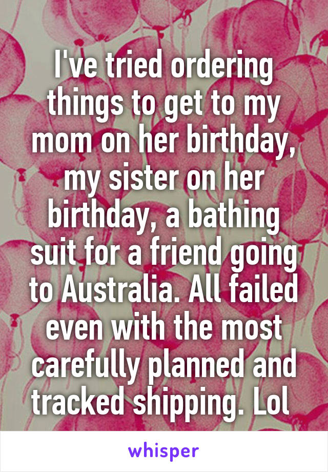 I've tried ordering things to get to my mom on her birthday, my sister on her birthday, a bathing suit for a friend going to Australia. All failed even with the most carefully planned and tracked shipping. Lol 