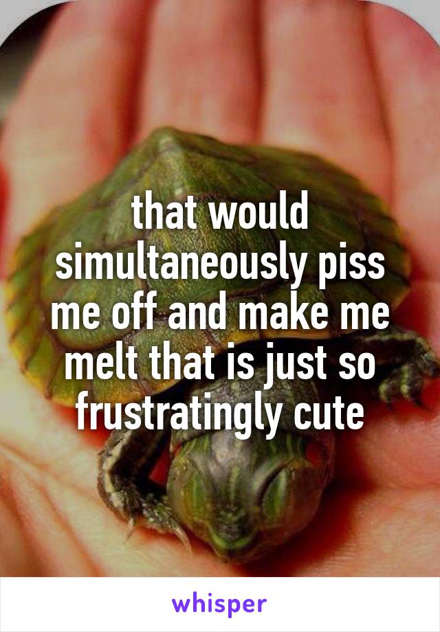 that would simultaneously piss me off and make me melt that is just so frustratingly cute