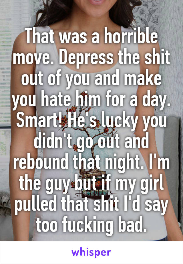 That was a horrible move. Depress the shit out of you and make you hate him for a day. Smart! He's lucky you didn't go out and rebound that night. I'm the guy but if my girl pulled that shit I'd say too fucking bad.