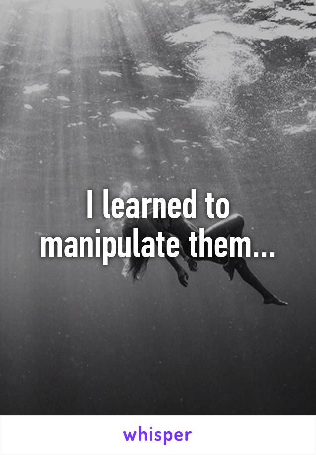 I learned to manipulate them...