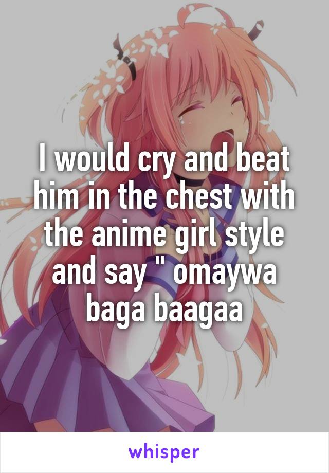 I would cry and beat him in the chest with the anime girl style and say " omaywa baga baagaa