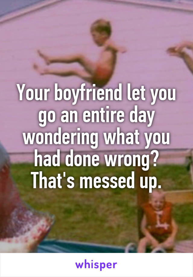 Your boyfriend let you go an entire day wondering what you had done wrong? That's messed up.