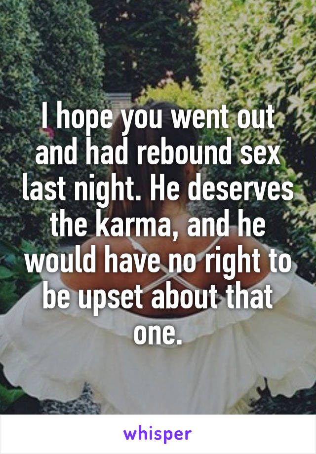 I hope you went out and had rebound sex last night. He deserves the karma, and he would have no right to be upset about that one.