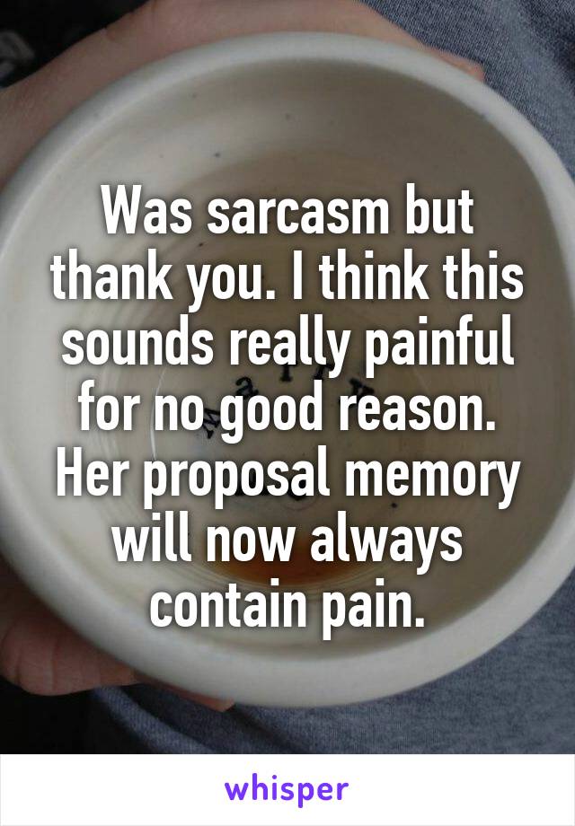 Was sarcasm but thank you. I think this sounds really painful for no good reason. Her proposal memory will now always contain pain.