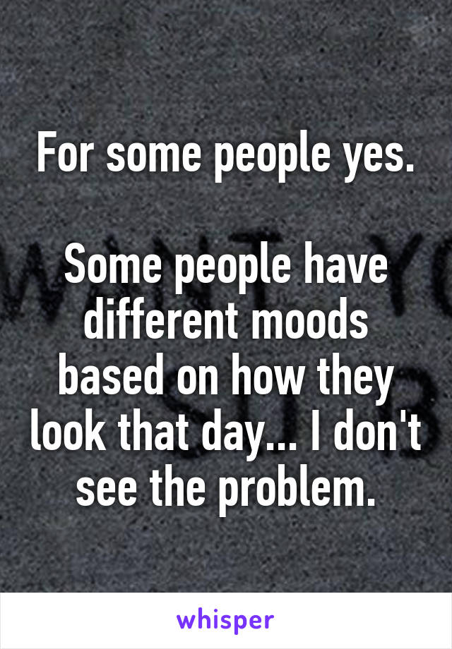 For some people yes.

Some people have different moods based on how they look that day... I don't see the problem.