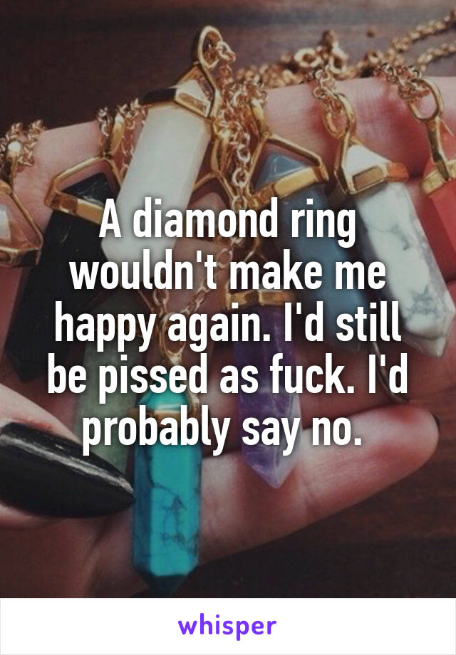 A diamond ring wouldn't make me happy again. I'd still be pissed as fuck. I'd probably say no. 