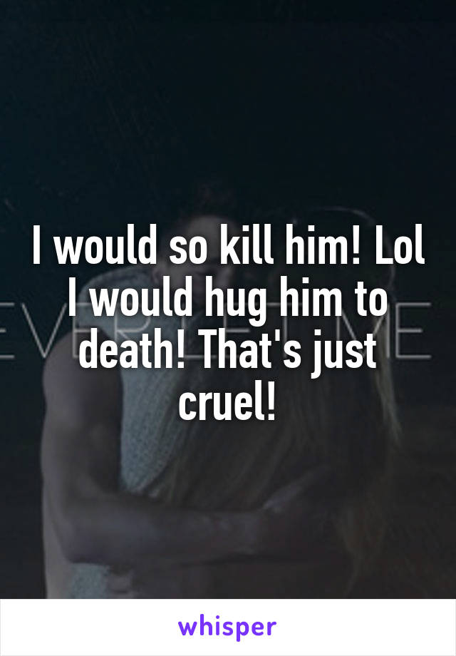 I would so kill him! Lol I would hug him to death! That's just cruel!