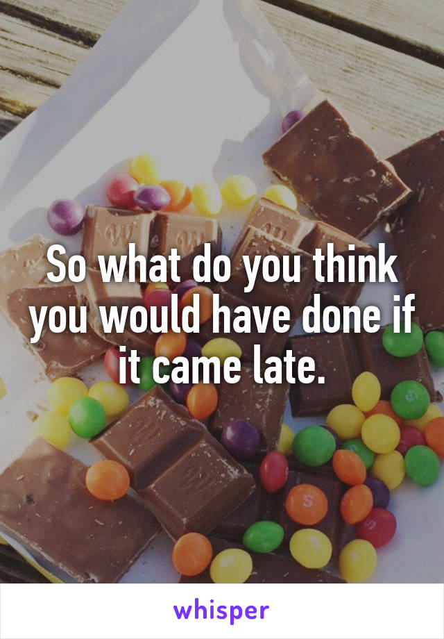 So what do you think you would have done if it came late.