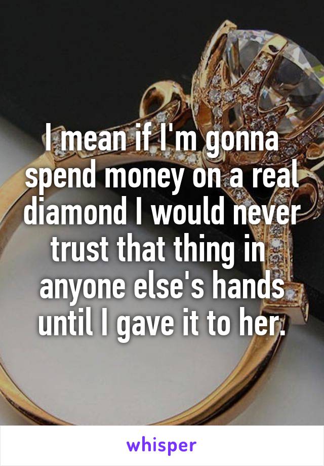 I mean if I'm gonna spend money on a real diamond I would never trust that thing in  anyone else's hands until I gave it to her.