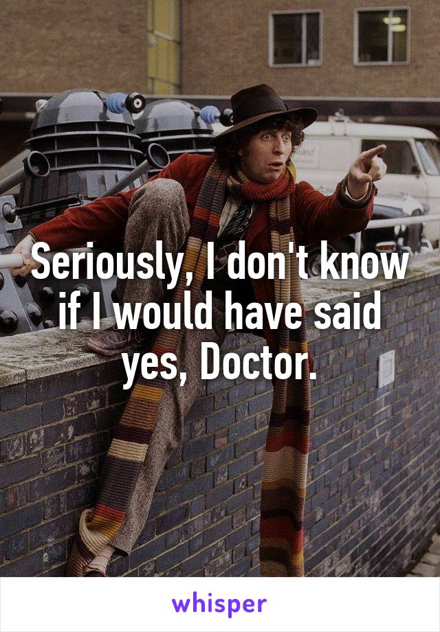 Seriously, I don't know if I would have said yes, Doctor.