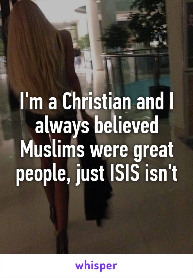 I'm a Christian and I always believed Muslims were great people, just ISIS isn't