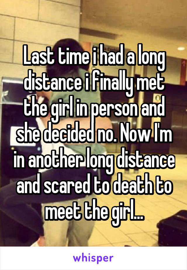 Last time i had a long distance i finally met the girl in person and she decided no. Now I'm in another long distance and scared to death to meet the girl...