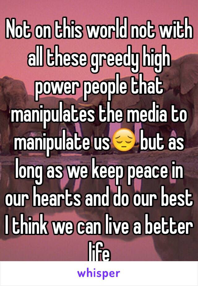 Not on this world not with all these greedy high power people that manipulates the media to manipulate us😔 but as long as we keep peace in our hearts and do our best I think we can live a better life 