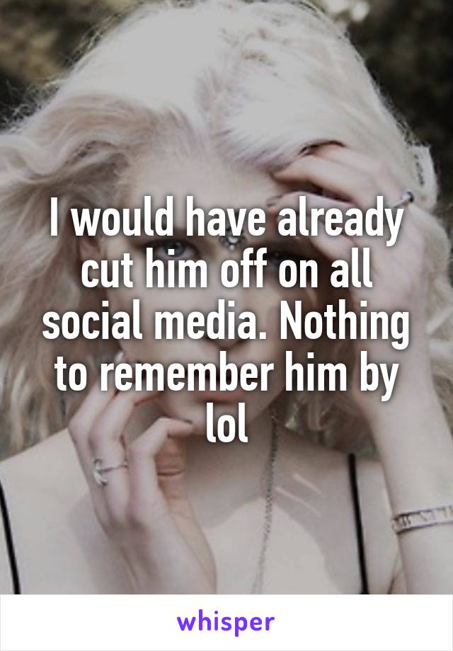 I would have already cut him off on all social media. Nothing to remember him by lol