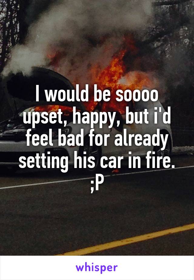 I would be soooo upset, happy, but i'd feel bad for already setting his car in fire.
;P