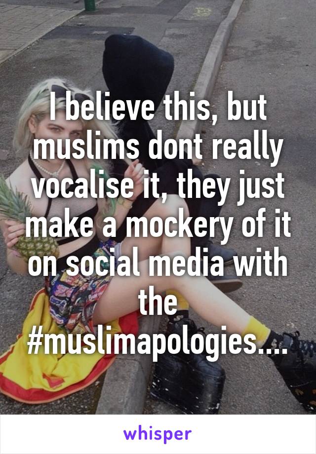 I believe this, but muslims dont really vocalise it, they just make a mockery of it on social media with the #muslimapologies....