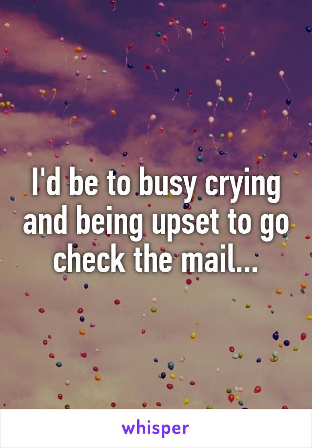 I'd be to busy crying and being upset to go check the mail...