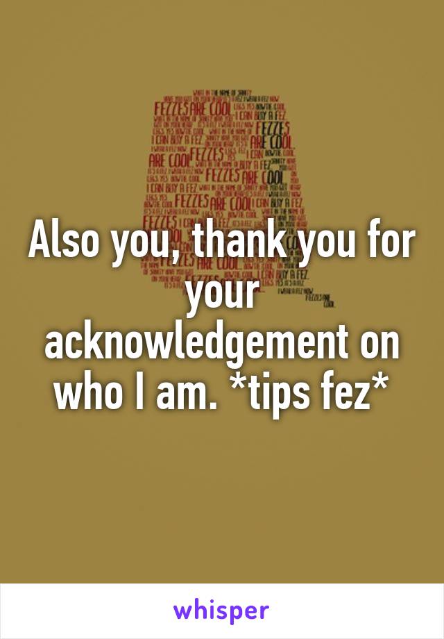 Also you, thank you for your acknowledgement on who I am. *tips fez*