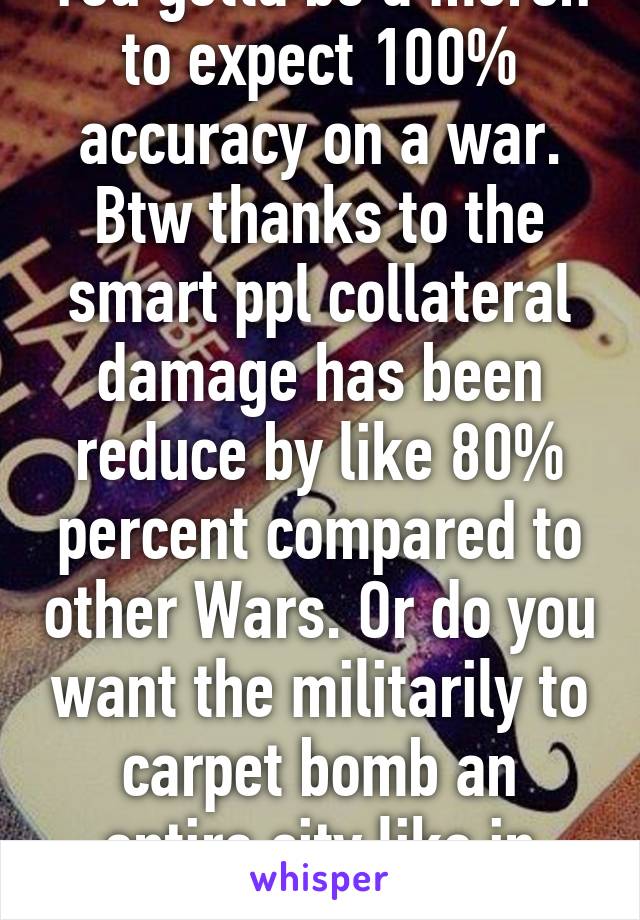 You gotta be a moron to expect 100% accuracy on a war. Btw thanks to the smart ppl collateral damage has been reduce by like 80% percent compared to other Wars. Or do you want the militarily to carpet bomb an entire city like in ww2