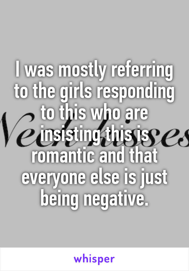 I was mostly referring to the girls responding to this who are insisting this is romantic and that everyone else is just being negative.