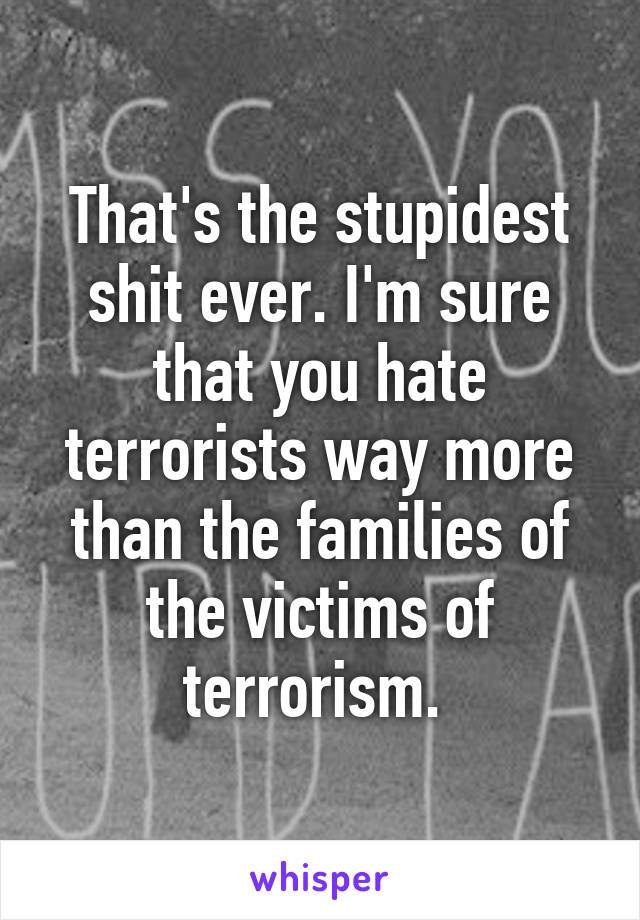 That's the stupidest shit ever. I'm sure that you hate terrorists way more than the families of the victims of terrorism. 