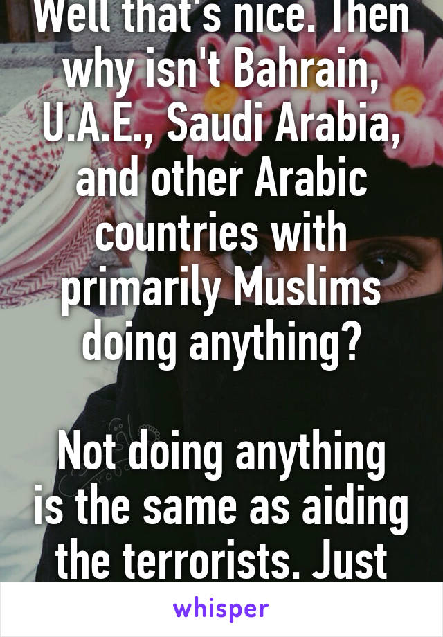 Well that's nice. Then why isn't Bahrain, U.A.E., Saudi Arabia, and other Arabic countries with primarily Muslims doing anything?

Not doing anything is the same as aiding the terrorists. Just sayin. 