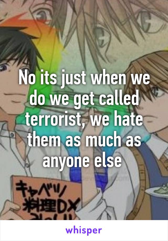 No its just when we do we get called terrorist, we hate them as much as anyone else 