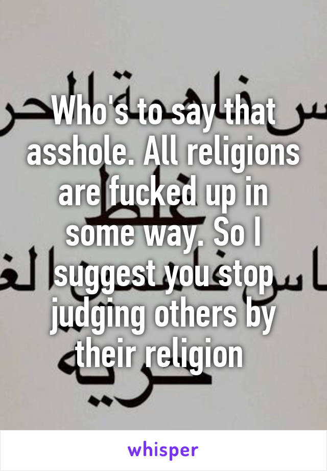 Who's to say that asshole. All religions are fucked up in some way. So I suggest you stop judging others by their religion 