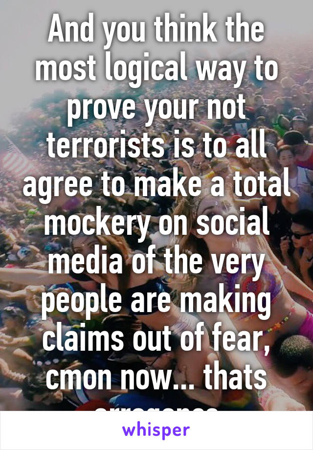 And you think the most logical way to prove your not terrorists is to all agree to make a total mockery on social media of the very people are making claims out of fear, cmon now... thats arrogance