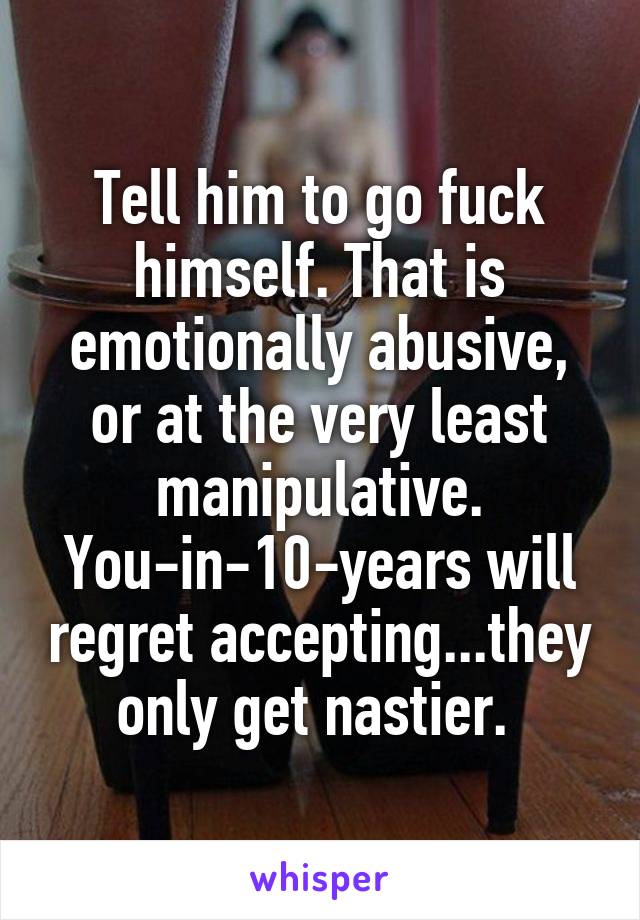 Tell him to go fuck himself. That is emotionally abusive, or at the very least manipulative. You-in-10-years will regret accepting...they only get nastier. 