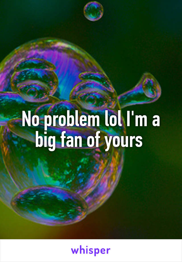 No problem lol I'm a big fan of yours 