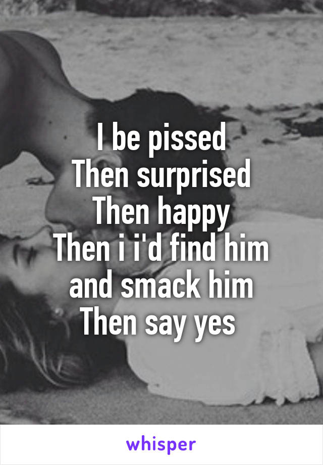 I be pissed
Then surprised
Then happy
Then i i'd find him and smack him
Then say yes 