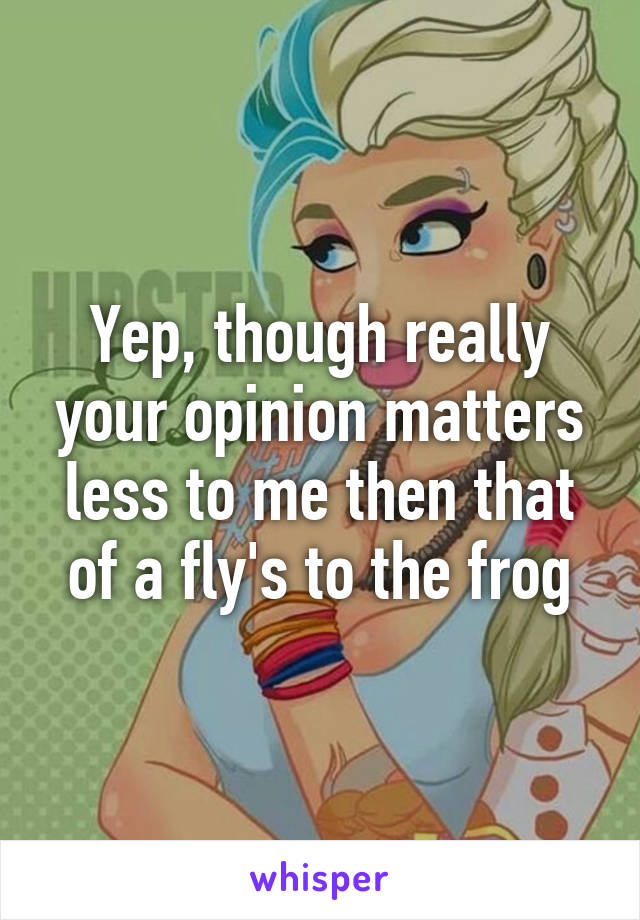 Yep, though really your opinion matters less to me then that of a fly's to the frog