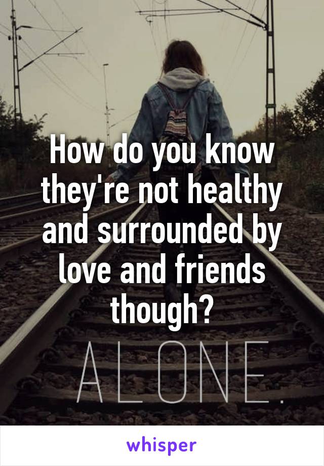 How do you know they're not healthy and surrounded by love and friends though?