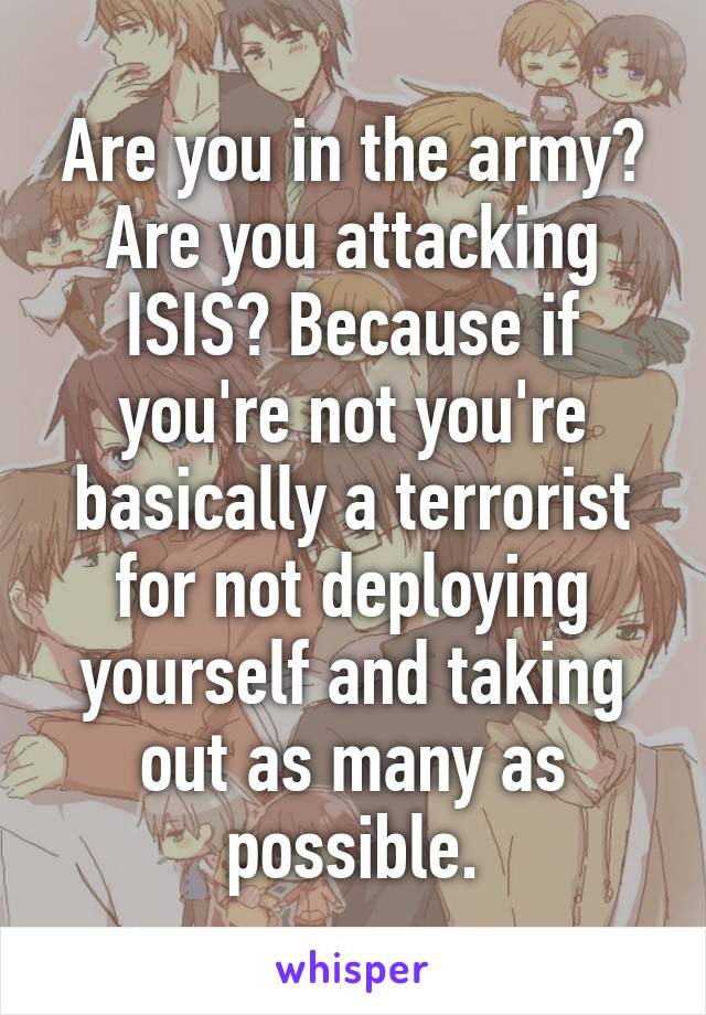 Are you in the army? Are you attacking ISIS? Because if you're not you're basically a terrorist for not deploying yourself and taking out as many as possible.