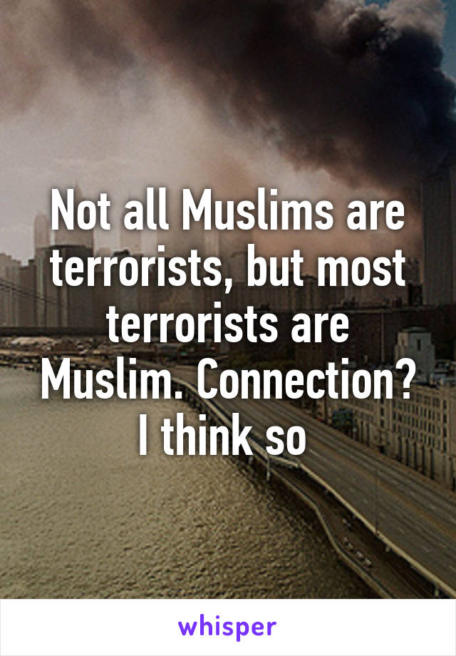 Not all Muslims are terrorists, but most terrorists are Muslim. Connection? I think so 